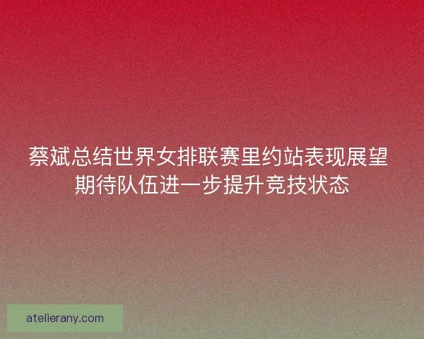 蔡斌总结世界女排联赛里约站表现展望 期待队伍进一步提升竞技状态