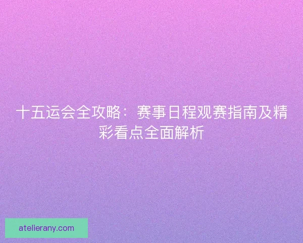 十五运会全攻略：赛事日程观赛指南及精彩看点全面解析