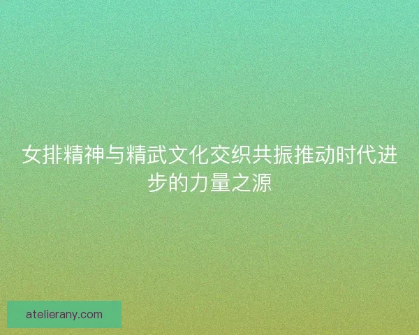 女排精神与精武文化交织共振推动时代进步的力量之源