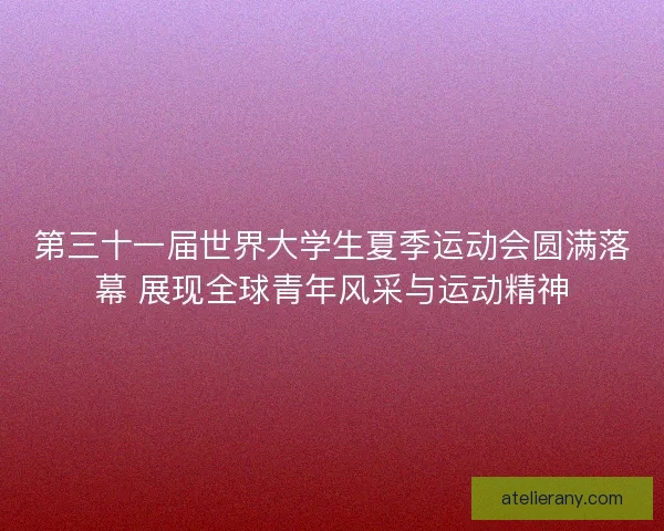 第三十一届世界大学生夏季运动会圆满落幕 展现全球青年风采与运动精神