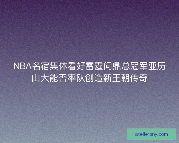 NBA名宿集体看好雷霆问鼎总冠军亚历山大能否率队创造新王朝传奇