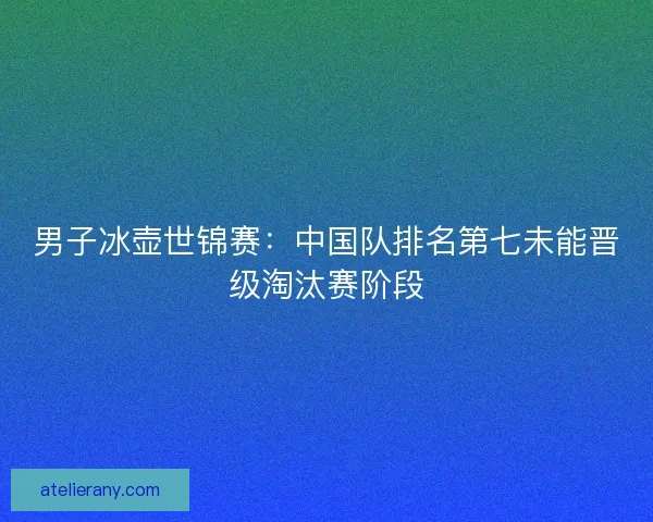 男子冰壶世锦赛：中国队排名第七未能晋级淘汰赛阶段